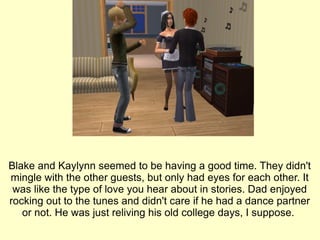 Blake and Kaylynn seemed to be having a good time. They didn't mingle with the other guests, but only had eyes for each other. It was like the type of love you hear about in stories. Dad enjoyed rocking out to the tunes and didn't care if he had a dance partner or not. He was just reliving his old college days, I suppose.  