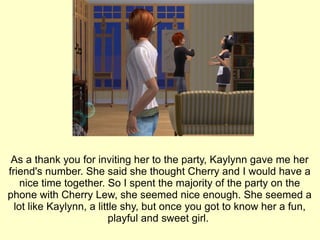 As a thank you for inviting her to the party, Kaylynn gave me her friend's number. She said she thought Cherry and I would have a nice time together. So I spent the majority of the party on the phone with Cherry Lew, she seemed nice enough. She seemed a lot like Kaylynn, a little shy, but once you got to know her a fun, playful and sweet girl.  