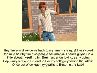 Hey there and welcome back to my family's leagcy! I was voted the next heir by the nice people at Simania. Thanks guys!! So a little about myself. . . I'm Brennan, a fun loving, party going Popularity sim and I intend to live my college years to the fullest. Once out of college my goal is to Become the Law!  