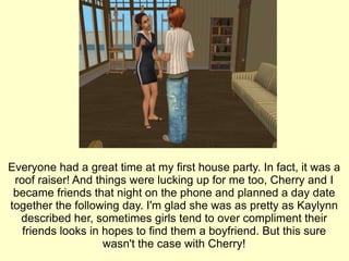 Everyone had a great time at my first house party. In fact, it was a roof raiser! And things were lucking up for me too, Cherry and I became friends that night on the phone and planned a day date together the following day. I'm glad she was as pretty as Kaylynn described her, sometimes girls tend to over compliment their friends looks in hopes to find them a boyfriend. But this sure wasn't the case with Cherry! 