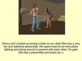 Cherry and I ended up having a blast on our date! She has a very fun and addictive personality. We spent most of our time pillow fighting and joking around in general with each other. I'm glad she has a personality and looks too :) 