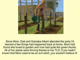 Since Mom, Dad and Grandpa Albert attended the party I'd learned a few things had happened back at home. Mom had found she loved to garden and now had quite the green thumb. All of her plants were thriving thanks to her TLC; if you hadn't known that Mom used to be an evil witch, you wouldn't believe it!  