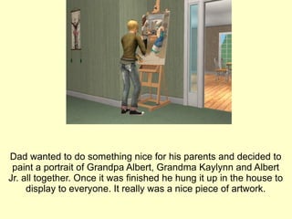 Dad wanted to do something nice for his parents and decided to paint a portrait of Grandpa Albert, Grandma Kaylynn and Albert Jr. all together. Once it was finished he hung it up in the house to display to everyone. It really was a nice piece of artwork. 