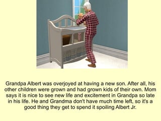 Grandpa Albert was overjoyed at having a new son. After all, his other children were grown and had grown kids of their own. Mom says it is nice to see new life and excitement in Grandpa so late in his life. He and Grandma don't have much time left, so it's a good thing they get to spend it spoiling Albert Jr. 