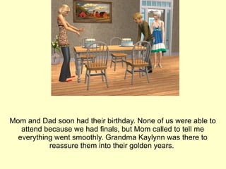 Mom and Dad soon had their birthday. None of us were able to attend because we had finals, but Mom called to tell me everything went smoothly. Grandma Kaylynn was there to reassure them into their golden years.  