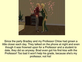 Since the party Bradley and my Professor Chloe had grown a little closer each day. They talked on the phone at night and even though it was frowned upon for a Professor and a student to date, they did so anyway. Brad even got his first kiss with the Professor! Too bad it won't help his grade, because she's my professor, not his!  