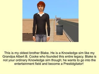 This is my oldest brother Blake. He is a Knowledge sim like my Grandpa Albert B. Cooke who founded this entire legacy. Blake is not your ordinary Knowledge sim though; he wants to go into the entertainment field and become a Prestidgitator!  