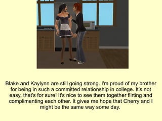 Blake and Kaylynn are still going strong. I'm proud of my brother for being in such a committed relationship in college. It's not easy, that's for sure! It's nice to see them together flirting and complimenting each other. It gives me hope that Cherry and I might be the same way some day.  