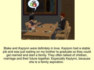 Blake and Kaylynn were definitely in love. Kaylynn had a stable job and was just waiting on my brother to graduate so they could get married and start a family. They often talked of children, marriage and their future together. Especially Kaylynn, because she is a family aspiration.  