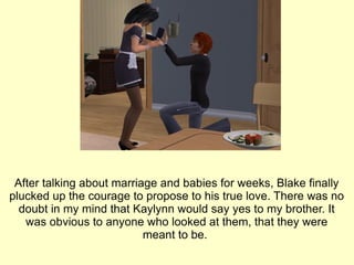 After talking about marriage and babies for weeks, Blake finally plucked up the courage to propose to his true love. There was no doubt in my mind that Kaylynn would say yes to my brother. It was obvious to anyone who looked at them, that they were meant to be.  