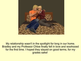 My relationship wasn't in the spotlight for long in our home. Bradley and my Professor Chloe finally fell in love and woohooed for the first time. I hoped they stayed on good terms, for my grades sake!  