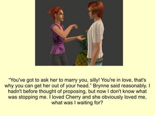 “ You've got to ask her to marry you, silly! You're in love, that's why you can get her out of your head.” Brynne said reasonably. I hadn't before thought of proposing, but now I don't know what was stopping me. I loved Cherry and she obviously loved me, what was I waiting for? 