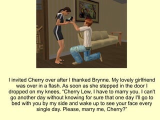 I invited Cherry over after I thanked Brynne. My lovely girlfriend was over in a flash. As soon as she stepped in the door I dropped on my knees, “Cherry Lew, I have to marry you. I can't go another day without knowing for sure that one day I'll go to bed with you by my side and wake up to see your face every single day. Please, marry me, Cherry?” 