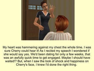 My heart was hammering against my chest the whole time. I was sure Cherry could hear it! As I recited my speech I wondered if she would say yes. We'd been dating for only a few weeks, that was an awfully quick time to get engaged. Maybe I should have waited!? But, when I saw the look of shock and happiness on Cherry's face, I knew I'd done the right thing.  