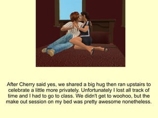 After Cherry said yes, we shared a big hug then ran upstairs to celebrate a little more privately. Unfortunately I lost all track of time and I had to go to class. We didn't get to woohoo, but the make out session on my bed was pretty awesome nonetheless. 