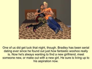 One of us did get luck that night, though. Bradley has been serial dating ever since he found out just how fantastic woohoo really is. Now he's always wanting to find a new girlfriend, meet someone new, or make out with a new girl. He sure is living up to his aspiration now. 