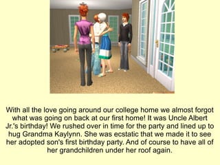 With all the love going around our college home we almost forgot what was going on back at our first home! It was Uncle Albert Jr.'s birthday! We rushed over in time for the party and lined up to hug Grandma Kaylynn. She was ecstatic that we made it to see her adopted son's first birthday party. And of course to have all of her grandchildren under her roof again. 