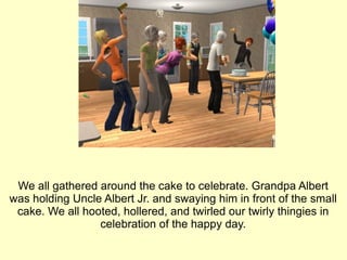 We all gathered around the cake to celebrate. Grandpa Albert was holding Uncle Albert Jr. and swaying him in front of the small cake. We all hooted, hollered, and twirled our twirly thingies in celebration of the happy day. 