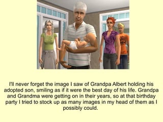 I'll never forget the image I saw of Grandpa Albert holding his adopted son, smiling as if it were the best day of his life. Grandpa and Grandma were getting on in their years, so at that birthday party I tried to stock up as many images in my head of them as I possibly could.  