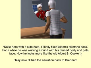 *Katie here with a side note, I finally fixed Albert's skintone back. For a while he was walking around with his tanned body and pale face. Now he looks more like the old Albert B. Cooke :) Okay now I'll had the narration back to Brennan! 