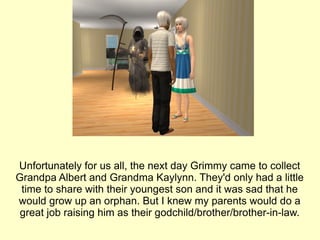 Unfortunately for us all, the next day Grimmy came to collect Grandpa Albert and Grandma Kaylynn. They'd only had a little time to share with their youngest son and it was sad that he would grow up an orphan. But I knew my parents would do a great job raising him as their godchild/brother/brother-in-law. 