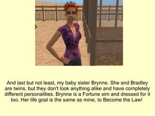 And last but not least, my baby sister Brynne. She and Bradley are twins, but they don't look anything alike and have completely different personalities. Brynne is a Fortune sim and dressed for it too. Her life goal is the same as mine, to Become the Law!  