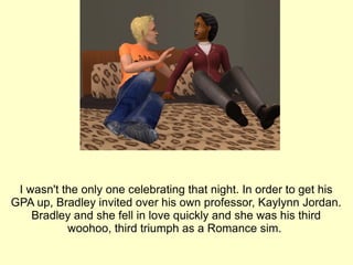 I wasn't the only one celebrating that night. In order to get his GPA up, Bradley invited over his own professor, Kaylynn Jordan. Bradley and she fell in love quickly and she was his third woohoo, third triumph as a Romance sim.  