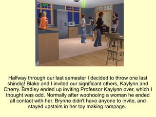 Halfway through our last semester I decided to throw one last shindig! Blake and I invited our significant others, Kaylynn and Cherry. Bradley ended up inviting Professor Kaylynn over, which I thought was odd. Normally after woohooing a woman he ended all contact with her. Brynne didn't have anyone to invite, and stayed upstairs in her toy making rampage.  
