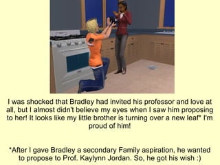 I was shocked that Bradley had invited his professor and love at all, but I almost didn't believe my eyes when I saw him proposing to her! It looks like my little brother is turning over a new leaf* I'm proud of him! *After I gave Bradley a secondary Family aspiration, he wanted to propose to Prof. Kaylynn Jordan. So, he got his wish :) 