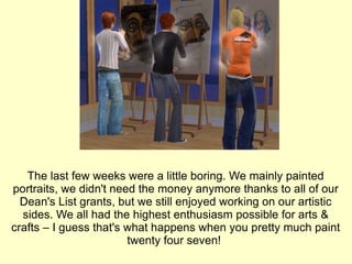 The last few weeks were a little boring. We mainly painted portraits, we didn't need the money anymore thanks to all of our Dean's List grants, but we still enjoyed working on our artistic sides. We all had the highest enthusiasm possible for arts & crafts – I guess that's what happens when you pretty much paint twenty four seven!  