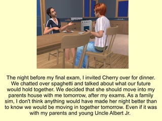 The night before my final exam, I invited Cherry over for dinner. We chatted over spaghetti and talked about what our future would hold together. We decided that she should move into my parents house with me tomorrow, after my exams. As a family sim, I don't think anything would have made her night better than to know we would be moving in together tomorrow. Even if it was with my parents and young Uncle Albert Jr.  