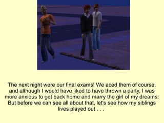 The next night were our final exams! We aced them of course, and although I would have liked to have thrown a party, I was more anxious to get back home and marry the girl of my dreams. But before we can see all about that, let's see how my siblings lives played out . . .  