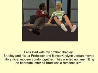 Let's start with my brother Bradley: Bradley and his ex-Professor and fiance Kaylynn Jordan moved into a nice, modern condo together. They wasted no time hitting the bedroom, after all Brad was a romance sim.  