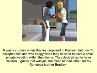 It was a surprise when Bradley proposed to Kaylynn, but now I'd accepted this and was happy when they decided to have a small, private wedding within their home. They decided not to have children, I guess that was just too much to think about for my Romance brother Bradley.  