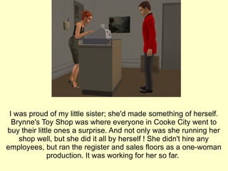 I was proud of my little sister; she'd made something of herself. Brynne's Toy Shop was where everyone in Cooke City went to buy their little ones a surprise. And not only was she running her shop well, but she did it all by herself ! She didn't hire any employees, but ran the register and sales floors as a one-woman production. It was working for her so far.  