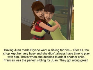 Having Juan made Brynne want a sibling for him – after all, the shop kept her very busy and she didn't always have time to play with him. That's when she decided to adopt another child. Frances was the perfect sibling for Juan. They got along great!  