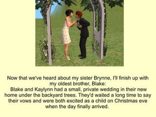 Now that we've heard about my sister Brynne, I'll finish up with my oldest brother, Blake: Blake and Kaylynn had a small, private wedding in their new home under the backyard trees. They'd waited a long time to say their vows and were both excited as a child on Christmas eve when the day finally arrived.  