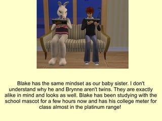 Blake has the same mindset as our baby sister. I don't understand why he and Brynne aren't twins. They are exactly alike in mind and looks as well. Blake has been studying with the school mascot for a few hours now and has his college meter for class almost in the platinum range!  