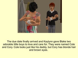 The due date finally arrived and Kaylynn gave Blake two adorable little boys to love and care for. They were named Cole and Cory. Cole looks just like his daddy, but Cory has blonde hair and brown eyes.  