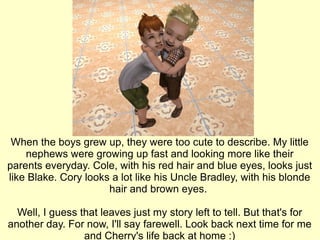 When the boys grew up, they were too cute to describe. My little nephews were growing up fast and looking more like their parents everyday. Cole, with his red hair and blue eyes, looks just like Blake. Cory looks a lot like his Uncle Bradley, with his blonde hair and brown eyes.  Well, I guess that leaves just my story left to tell. But that's for another day. For now, I'll say farewell. Look back next time for me and Cherry's life back at home :) 