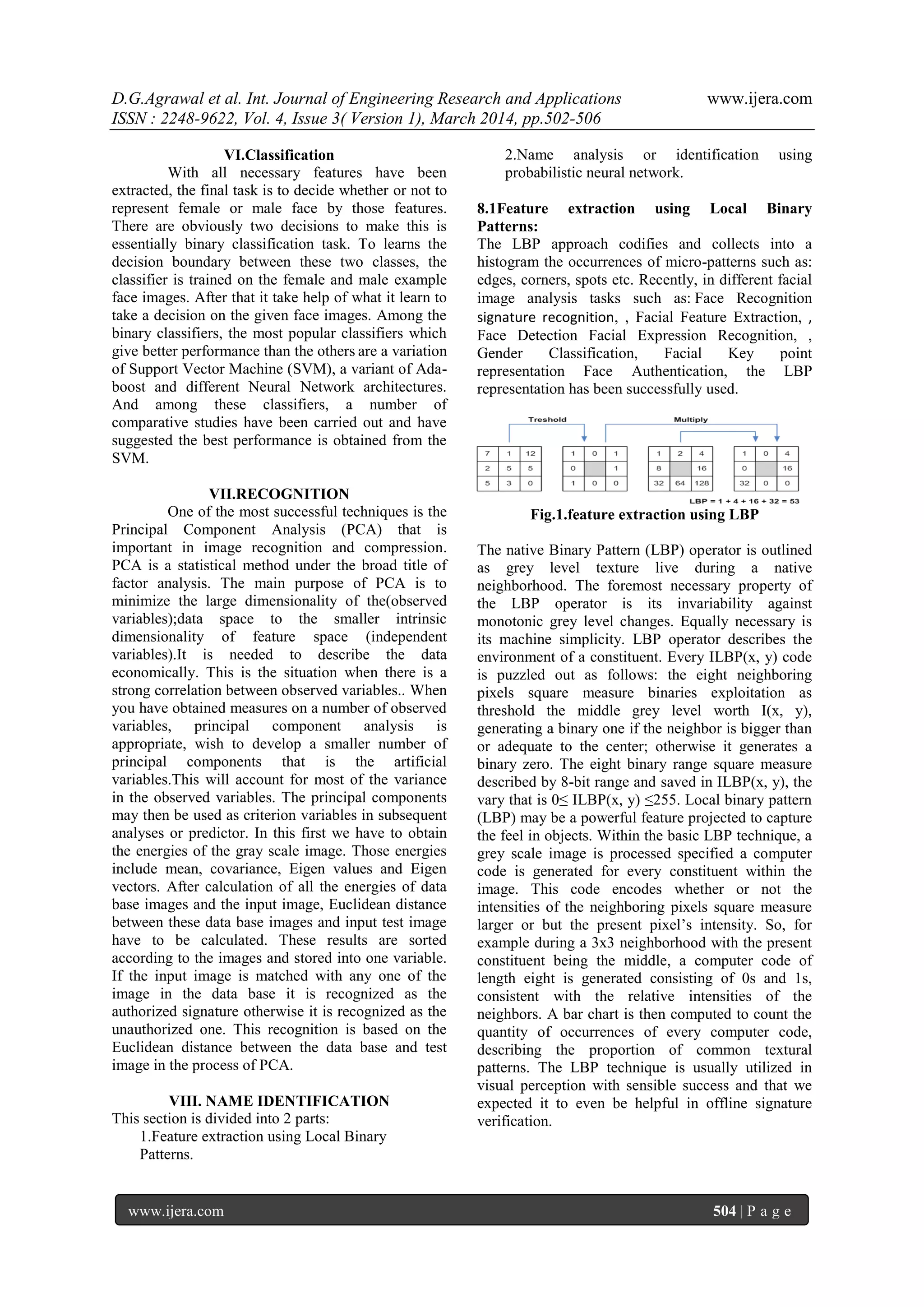 D.G.Agrawal et al. Int. Journal of Engineering Research and Applications www.ijera.com
ISSN : 2248-9622, Vol. 4, Issue 3( Version 1), March 2014, pp.502-506
www.ijera.com 504 | P a g e
VI.Classification
With all necessary features have been
extracted, the final task is to decide whether or not to
represent female or male face by those features.
There are obviously two decisions to make this is
essentially binary classification task. To learns the
decision boundary between these two classes, the
classifier is trained on the female and male example
face images. After that it take help of what it learn to
take a decision on the given face images. Among the
binary classifiers, the most popular classifiers which
give better performance than the others are a variation
of Support Vector Machine (SVM), a variant of Ada-
boost and different Neural Network architectures.
And among these classifiers, a number of
comparative studies have been carried out and have
suggested the best performance is obtained from the
SVM.
VII.RECOGNITION
One of the most successful techniques is the
Principal Component Analysis (PCA) that is
important in image recognition and compression.
PCA is a statistical method under the broad title of
factor analysis. The main purpose of PCA is to
minimize the large dimensionality of the(observed
variables);data space to the smaller intrinsic
dimensionality of feature space (independent
variables).It is needed to describe the data
economically. This is the situation when there is a
strong correlation between observed variables.. When
you have obtained measures on a number of observed
variables, principal component analysis is
appropriate, wish to develop a smaller number of
principal components that is the artificial
variables.This will account for most of the variance
in the observed variables. The principal components
may then be used as criterion variables in subsequent
analyses or predictor. In this first we have to obtain
the energies of the gray scale image. Those energies
include mean, covariance, Eigen values and Eigen
vectors. After calculation of all the energies of data
base images and the input image, Euclidean distance
between these data base images and input test image
have to be calculated. These results are sorted
according to the images and stored into one variable.
If the input image is matched with any one of the
image in the data base it is recognized as the
authorized signature otherwise it is recognized as the
unauthorized one. This recognition is based on the
Euclidean distance between the data base and test
image in the process of PCA.
VIII. NAME IDENTIFICATION
This section is divided into 2 parts:
1.Feature extraction using Local Binary
Patterns.
2.Name analysis or identification using
probabilistic neural network.
8.1Feature extraction using Local Binary
Patterns:
The LBP approach codifies and collects into a
histogram the occurrences of micro-patterns such as:
edges, corners, spots etc. Recently, in different facial
image analysis tasks such as: Face Recognition
signature recognition, , Facial Feature Extraction, ,
Face Detection Facial Expression Recognition, ,
Gender Classification, Facial Key point
representation Face Authentication, the LBP
representation has been successfully used.
Fig.1.feature extraction using LBP
The native Binary Pattern (LBP) operator is outlined
as grey level texture live during a native
neighborhood. The foremost necessary property of
the LBP operator is its invariability against
monotonic grey level changes. Equally necessary is
its machine simplicity. LBP operator describes the
environment of a constituent. Every ILBP(x, y) code
is puzzled out as follows: the eight neighboring
pixels square measure binaries exploitation as
threshold the middle grey level worth I(x, y),
generating a binary one if the neighbor is bigger than
or adequate to the center; otherwise it generates a
binary zero. The eight binary range square measure
described by 8-bit range and saved in ILBP(x, y), the
vary that is 0≤ ILBP(x, y) ≤255. Local binary pattern
(LBP) may be a powerful feature projected to capture
the feel in objects. Within the basic LBP technique, a
grey scale image is processed specified a computer
code is generated for every constituent within the
image. This code encodes whether or not the
intensities of the neighboring pixels square measure
larger or but the present pixel’s intensity. So, for
example during a 3x3 neighborhood with the present
constituent being the middle, a computer code of
length eight is generated consisting of 0s and 1s,
consistent with the relative intensities of the
neighbors. A bar chart is then computed to count the
quantity of occurrences of every computer code,
describing the proportion of common textural
patterns. The LBP technique is usually utilized in
visual perception with sensible success and that we
expected it to even be helpful in offline signature
verification.
 