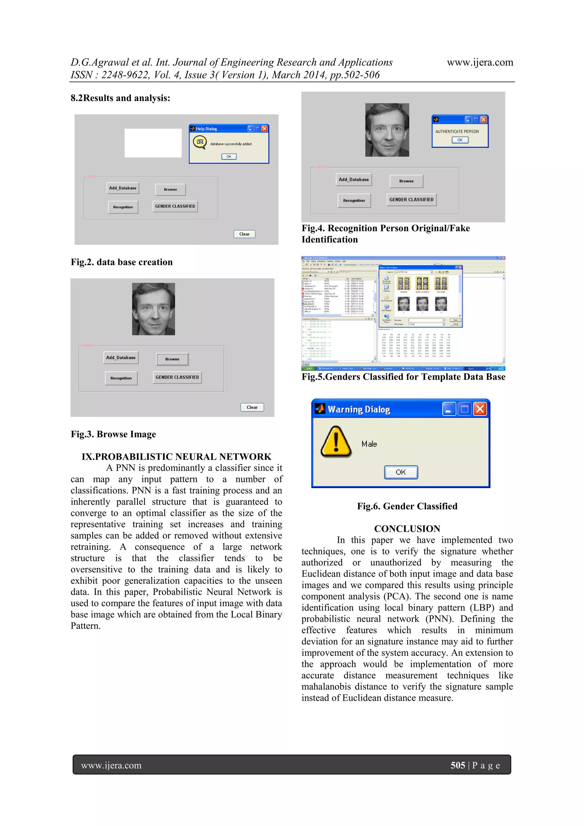 D.G.Agrawal et al. Int. Journal of Engineering Research and Applications www.ijera.com
ISSN : 2248-9622, Vol. 4, Issue 3( Version 1), March 2014, pp.502-506
www.ijera.com 505 | P a g e
8.2Results and analysis:
Fig.2. data base creation
Fig.3. Browse Image
IX.PROBABILISTIC NEURAL NETWORK
A PNN is predominantly a classifier since it
can map any input pattern to a number of
classifications. PNN is a fast training process and an
inherently parallel structure that is guaranteed to
converge to an optimal classifier as the size of the
representative training set increases and training
samples can be added or removed without extensive
retraining. A consequence of a large network
structure is that the classifier tends to be
oversensitive to the training data and is likely to
exhibit poor generalization capacities to the unseen
data. In this paper, Probabilistic Neural Network is
used to compare the features of input image with data
base image which are obtained from the Local Binary
Pattern.
Fig.4. Recognition Person Original/Fake
Identification
Fig.5.Genders Classified for Template Data Base
Fig.6. Gender Classified
CONCLUSION
In this paper we have implemented two
techniques, one is to verify the signature whether
authorized or unauthorized by measuring the
Euclidean distance of both input image and data base
images and we compared this results using principle
component analysis (PCA). The second one is name
identification using local binary pattern (LBP) and
probabilistic neural network (PNN). Defining the
effective features which results in minimum
deviation for an signature instance may aid to further
improvement of the system accuracy. An extension to
the approach would be implementation of more
accurate distance measurement techniques like
mahalanobis distance to verify the signature sample
instead of Euclidean distance measure.
 