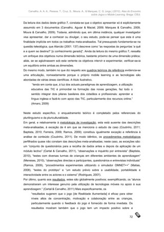Carvalho, A. A. A., Pessoa, T., Cruz, S., Moura, A., & Marques, C. G. (orgs.) (2012). Atas do Encontro
                                                             sobre Jogos e Mobile Learning. Braga: CIEd.


Da leitura dos dados deste gráfico 7, constata-se que o objetivo apresentar só é explicitamente
assumido em 3 documentos (Carvalho, Aguiar & Maciel, 2009; Marques & Carvalho, 2009;
Moura & Carvalho, 2009). Todavia, admitindo que, em última instância, qualquer investigador
visa apresentar, dar a conhecer ou divulgar, o seu estudo, pode-se pensar que esta é uma
finalidade implícita em todos os trabalhos meta-analisados. Tal pressuposto fundamenta-se na
questão teleológica, que Alarcão (2001: 137) descreve como “as respostas às perguntas ‘a quê
e a quem se destina?’ [o conhecimento gerado]”. Ainda da leitura do mesmo gráfico 7, ressalta
um enfoque dos objetivos numa dimensão teórica, bastante próximo de uma dimensão prática;
aliás, se se aglutinassem sob esta vertente os objetivos intervir e experimentar, verificar-se-ia
um equilíbrio entre ambas as dimensões.
Do mesmo modo, também no que diz respeito aos quadros teóricos de referência evidencia-se
uma articulação, nomeadamente porque o próprio mobile learning e as tecnologias são
abordadas de várias áreas científicas. A título ilustrativo,
       “tendo em conta que, à luz dos actuais paradigmas de aprendizagem, a utilização
      educativa das TIC é primordial na formação das novas gerações, faz todo o
      sentido integrar dois pilares basilares dos cidadãos e profissionais: aprender a
      língua inglesa e fazê-lo com apoio das TIC, particularmente dos recursos online.”
      (Amaro, 2009)


Neste estudo específico, o enquadramento teórico é completado pelos referenciais do
plurilinguismo e da pluriculturalidade.
Em geral, e relativamente à metodologia de investigação, esta está ausente das descrições
meta-analisadas, à exceção de 4 em que se menciona o estudo de caso (Coutinho, 2011;
Baptista, 2010; Ferreira, 2009; Ramos, 2009); constituiu igualmente exceção a referência à
análise de conteúdo (Coutinho, 2011). De modo idêntico, os procedimentos metodológicos
perfilhados quase não constam das descrições meta-analisadas; neste caso, as exceções são:
um “conjunto de questionários para a recolha de dados antes e depois da aplicação de um
módulo lectivo” (Certal & Carvalho, 2011), “observações e inquérito por entrevista” (Baptista,
2010), “testes com diversas turmas de crianças em diferentes ambientes de aprendizagem”
(Meneses, 2010), “observações directas e participantes, questionários e entrevistas individuais”
(Ramos, 2009), “procedimentos experimentais utilizando o simulador OMNET++” (Matias,
2008), “testes do protótipo” e “um estudo prévio sobre a usabilidade, portabilidade e
interactividade entre os actores e o sistema” (Rodrigues, 2007).
Por último, quanto aos resultados, estes são globalmente positivos; exemplificando, os “alunos
demonstraram um interesse genuíno pela utilização de tecnologias móveis no apoio à sua
aprendizagem.” (Certal & Carvalho, 2011) Mais especificamente, os
      “resultados sugerem que o jogo [de Realidade Aumentada] é eficaz para obter
      níveis altos de concentração, motivação e colaboração entre as crianças,
      particularmente quando o feedback do jogo é fornecido de forma imediata. Os
      resultados mostram também que o jogo tem um impacto positivo sobre a


                                                                                                72
 