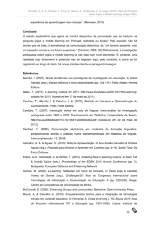 Carvalho, A. A. A., Pessoa, T., Cruz, S., Moura, A., & Marques, C. G. (orgs.) (2012). Atas do Encontro
                                                             sobre Jogos e Mobile Learning. Braga: CIEd.


      experiência de aprendizagem das crianças.” (Meneses, 2010)


Conclusão
O estudo exploratório que agora se conclui despontou da provocação que se traduziu na
pergunta jogos e mobile learning em Portugal: realidade ou ficção? Pelo exposto, não há
dúvida que se trata, à semelhança da comunicação eletrónica, de “um terreno presente, com
um passado conciso e um futuro auspicioso.” (Cardoso, 2006: 36) Efetivamente, a investigação
portuguesa sobre jogos e mobile learning já não está num nível elementar. É, portanto, uma
realidade cujo dinamismo e potencial não se esgotam aqui; pelo contrário, e como se foi
registando ao longo do texto, há novas (re)descobertas a perseguir/prosseguir.


Referências
Alarcão, I. (2001). Novas tendências nos paradigmas de investigação em educação. In Isabel
      Alarcão (org.), Escola reflexiva e nova racionalidade (pp. 135-144). Porto Alegre: Artmed
      Editora.
Bates, T. (2011). E-learning outlook for 2011. http://www.tonybates.ca/2011/01/16/e-learning-
      outlook-for-2011/ (Acessível em 17 de maio de 2011).
Cardoso, T., Alarcão, I. & Celorico, J. A. (2010). Revisão da Literatura e Sistematização do
      Conhecimento. Porto: Porto Editora.
Cardoso, T. (2007). Interacção verbal em aula de línguas: meta-análise da investigação
      portuguesa entre 1982 e 2002. Doutoramento em Didáctica, Universidade de Aveiro.
      http://ria.ua.pt/bitstream/10773/1465/1/2008000382.pdf (Acessível em 29 de maio de
      2012).
Cardoso, T. (2006). Comunicação electrónica em contextos de formação linguística:
      perspectivando teorias e práticas numa intercompreensão em didáctica de línguas.
      Intercompreensão, 13, 29-38.
Carvalho, A. A. & Aguiar, C. (2010). Nota de Apresentação. In Ana Amélia Carvalho & Cristina
      Aguiar (org.), Podcasts para Ensinar e Aprender em Contexto (pp. 9-18). Santo Tirso: De
      Facto Editores.
Ehlers, U.D., Helmstedt, C. & Richter, T. (2010). Analizing New E-learning Culture. In Alain Tait
      & András Szücs (eds.), Proceedings of the EDEN 2010 Annual Conference (pp. 3).
      Budapeste: European Distance and E-learning Network.
Gomes, M. (2005). e-Learning: Reflexões em torno do conceito. In Paulo Dias & Cândido
      Varela de Gomes (org.), Challenges'05: Atas do Congresso Internacional sobre
      Tecnologias da Informação e Comunicação na Educação, 4 (pp. 229-236). Braga:
      Centro de Competência da Universidade do Minho.
McConnell, D. (2006). E-learning Groups and communities. Berkshire: Open University Press.
Moura, A. & Carvalho A. (2010). Enquadramento teórico para a integração de tecnologias
      móveis em contexto educativo. In Fernando A. Costa et al (org.), TIC Educa 2010: Atas
      do Encontro Internacional TIC e Educação (pp. 1001-1006). Lisboa: Instituto de


                                                                                                73
 