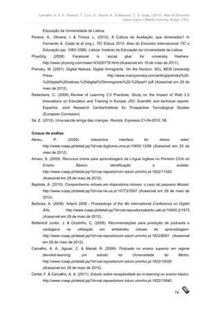 Carvalho, A. A. A., Pessoa, T., Cruz, S., Moura, A., & Marques, C. G. (orgs.) (2012). Atas do Encontro
                                                             sobre Jogos e Mobile Learning. Braga: CIEd.


         Educação da Universidade de Lisboa.
Pereira, A., Oliveira, I. & Tinoca, L. (2010). A Cultura de Avaliação: que dimensões? In
         Fernando A. Costa et al (org.), TIC Educa 2010: Atas do Encontro Internacional TIC e
         Educação (pp. 1083-1088). Lisboa: Instituto de Educação da Universidade de Lisboa.
PhysOrg           (2008).        Facebook       is        ‘social        glue’      for     university     freshers.
         http://www.physorg.com/news143200776.html (Acessível em 19 de maio de 2011).
Prensky, M. (2001). Digital Natives, Digital Immigrants. On the Horizon, 9(5), MCB University
         Press.                                           http://www.marcprensky.com/writing/prensky%20-
         %20digital%20natives,%20digital%20immigrants%20-%20part1.pdf (Acessível em 29 de
         maio de 2012).
Redeckers, C. (2009). Review of Learning 2.0 Practices: Study on the Impact of Web 2.0
         Innovations on Education and Training in Europe. JRC Scientific and technical reports.
         Espanha: Joint Research Centre/Institute for Prospective Tecnological Studies
         (European Comission).
Sá, E. (2012). Uma escola amiga das crianças. Revista, Expresso 21-04-2012, 58.


Corpus de análise
Abreu,            P.         (2009).        Interactive             interface         for         stress        relief.
         http://www.rcaap.pt/detail.jsp?id=oai:digituma.uma.pt:10400.13/58 (Acessível em 29 de
         maio de 2012).
Amaro, S. (2009). Recursos online para aprendizagem da Língua Inglesa no Primeiro Ciclo do
         Ensino                   Básico:                   identificação                   e               análise.
         http://www.rcaap.pt/detail.jsp?id=oai:repositorium.sdum.uminho.pt:1822/11042
         (Acessível em 29 de maio de 2012).
Baptista, A. (2010). Companheiros virtuais em dispositivos móveis: o caso do pequeno Mozart.
         http://www.rcaap.pt/detail.jsp?id=oai:ria.ua.pt:10773/3507 (Acessível em 29 de maio de
         2012).
Barbosa, A. (2008). Artech 2008 - Proceedings of the 4th International Conference on Digital
         Arts.              http://www.rcaap.pt/detail.jsp?id=oai:repositorioaberto.uab.pt:10400.2/1973
         (Acessível em 29 de maio de 2012).
Bottentuit Junior, J. & Coutinho, C. (2008). Recomendações para produção de podcasts e
         vantagens          na     utilização        em      ambientes           virtuais    de      aprendizagem.
         http://www.rcaap.pt/detail.jsp?id=oai:repositorium.sdum.uminho.pt:1822/8001 (Acessível
         em 29 de maio de 2012).
Carvalho, A. A., Aguiar, C. & Maciel, R. (2009). Podcasts no ensino superior em regime
         blended-learning:             um       estudo              na       Universidade           do       Minho.
         http://www.rcaap.pt/detail.jsp?id=oai:repositorium.sdum.uminho.pt:1822/10026
         (Acessível em 29 de maio de 2012).
Certal, F. & Carvalho, A. A. (2011). Estudo sobre receptividade ao m-learning no ensino básico.
         http://www.rcaap.pt/detail.jsp?id=oai:repositorium.sdum.uminho.pt:1822/15940


                                                                                                           74
 