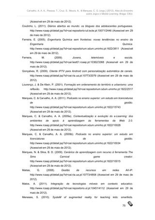 Carvalho, A. A. A., Pessoa, T., Cruz, S., Moura, A., & Marques, C. G. (orgs.) (2012). Atas do Encontro
                                                             sobre Jogos e Mobile Learning. Braga: CIEd.


         (Acessível em 29 de maio de 2012).
Coutinho, L. (2011). Diários abertos ao mundo: os blogues dos adolescentes portugueses.
         http://www.rcaap.pt/detail.jsp?id=oai:repositorio-iul.iscte.pt:10071/2446 (Acessível em 29
         de maio de 2012).
Ferreira, E. (2005). Engenharia Química sem fronteiras: novas tendências no ensino da
         Engenharia                                                                                        Química.
         http://www.rcaap.pt/detail.jsp?id=oai:repositorium.sdum.uminho.pt:1822/3811 (Acessível
         em 29 de maio de 2012).
Ferreira,                 M.          (2009).              Jovens,             telemóveis         e          escola.
         http://www.rcaap.pt/detail.jsp?id=oai:test01.rcaap.pt:10362/3368 (Acessível em 29 de
         maio de 2012).
Gonçalves, R. (2009). Cliente IPTV para Android com personalização automática de canais.
         http://www.rcaap.pt/detail.jsp?id=oai:ria.ua.pt:10773/2079 (Acessível em 29 de maio de
         2012).
Lourenço, J. & De Klein, P. (2001). Formação em ordenamento do território e urbanismo: uma
         reflexão.         http://www.rcaap.pt/detail.jsp?id=oai:repositorium.sdum.uminho.pt:1822/2517
         (Acessível em 29 de maio de 2012).
Marques, C. & Carvalho, A. A. (2011). Podcasts no ensino superior: um estudo em licenciaturas
         de                                                                                                 gestão.
         http://www.rcaap.pt/detail.jsp?id=oai:repositorium.sdum.uminho.pt:1822/15743
         (Acessível em 29 de maio de 2012).
Marques, C. & Carvalho, A. A. (2009a). Contextualização e evolução do e-Learning: dos
         ambientes             de    apoio      à      aprendizagem       às     ferramentas      da      Web     2.0.
         http://www.rcaap.pt/detail.jsp?id=oai:repositorium.sdum.uminho.pt:1822/10028
         (Acessível em 29 de maio de 2012).
Marques, C. & Carvalho, A. A. (2009b). Podcasts no ensino superior: um estudo em
         licenciaturas                                               de                                     gestão.
         http://www.rcaap.pt/detail.jsp?id=oai:repositorium.sdum.uminho.pt:1822/10034
         (Acessível em 29 de maio de 2012).
Marques, N. & Silva, B. D. (2009). Cenários de aprendizagem com recurso à ferramenta The
         Sims                                Carnival                           game                        creator.
         http://www.rcaap.pt/detail.jsp?id=oai:repositorium.sdum.uminho.pt:1822/10015
         (Acessível em 29 de maio de 2012).
Matias,            G.          (2008).        Gestão          de       recursos         em        redes         AII-IP.
         http://www.rcaap.pt/detail.jsp?id=oai:ria.ua.pt:10773/4808 (Acessível em 29 de maio de
         2012).
Matos,        A.        (2011).     Integração        de   tecnologias    móveis       em    contexto     educativo.
         http://www.rcaap.pt/detail.jsp?id=oai:repositorio.ul.pt:10451/4112 (Acessível em 29 de
         maio de 2012).
Meneses,           S.    (2010).     SysteM      of    augmented      reality    for   teaching   kids:   smartkids.


                                                                                                           75
 