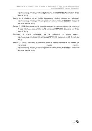 Carvalho, A. A. A., Pessoa, T., Cruz, S., Moura, A., & Marques, C. G. (orgs.) (2012). Atas do Encontro
                                                            sobre Jogos e Mobile Learning. Braga: CIEd.


      http://www.rcaap.pt/detail.jsp?id=oai:digituma.uma.pt:10400.13/159 (Acessível em 29 de
      maio de 2012).
Moura, A. & Carvalho, A. A. (2009). Peddy-paper literário mediado por telemóvel.
      http://www.rcaap.pt/detail.jsp?id=oai:repositorium.sdum.uminho.pt:1822/9893 (Acessível
      em 29 de maio de 2012).
Ramos, P. (2009). Podcasts e uso de dispositivos móveis no contexto do ensino de música no
      2º ciclo. http://www.rcaap.pt/detail.jsp?id=oai:ria.ua.pt:10773/1403 (Acessível em 29 de
      maio de 2012).
Rodrigues,     J.   (2007).    mlSynapse:       uso     de      m-learning   no     ensino     superior.
      http://www.rcaap.pt/detail.jsp?id=oai:ria.ua.pt:10773/1533 (Acessível em 29 de maio de
      2012).
Valbom, L. (2007). Integração de realidade virtual no desenvolvimento de um modelo de
      instrumento                                     musical                                 imersivo.
      http://www.rcaap.pt/detail.jsp?id=oai:repositorium.sdum.uminho.pt:1822/8164 (Acessível
      em 29 de maio de 2012).




                                                                                               76
 
