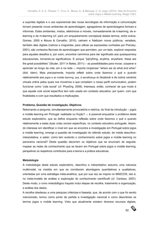 Carvalho, A. A. A., Pessoa, T., Cruz, S., Moura, A., & Marques, C. G. (orgs.) (2012). Atas do Encontro
                                                             sobre Jogos e Mobile Learning. Braga: CIEd.


a suportes digitais e o uso exponencial das novas tecnologias de informação e comunicação
tornam presente novos ambientes de aprendizagem, agregadores de aprendizagens formais e
informais. Estes ambientes, mistos, eletrónicos e móveis, nomeadamente de b-learning, de e-
learning e de m-learning (cf. para um enquadramento conceptual destes termos, entre outros,
Gomes, 2005 e Moura & Carvalho, 2010), cativam e fidelizam novos públicos, versáteis,
também eles digitais (nativos e imigrantes, para utilizar as expressões cunhadas por Prensky,
2001); são contextos flexíveis de aprendizagem que permitem, por um lado, explorar respostas
para aqueles desafios e, por outro, encontrar caminhos para dar significado aos quaisquer/any
educacionais, tornando-os significativos. E porque “[a]nything, anytime, anywhere: these are
the great possibilities” (Studer, 2011 in Bates, 2011) – as possibilidades para inovar, cooperar e
aprender ao longo da vida, em e na rede –, importa (re)pensar “where we do what and when”
(ibid. idem). Mais precisamente, importa refletir sobre onde fazemos o quê e quando
relativamente aos jogos e ao mobile learning, que, à semelhança do facebook e de outros cenários
virtuais online pelos quais nos movemos e que compõem o nosso perfil comunicativo, podem
funcionar como “cola social” (cf. PhysOrg, 2008). Interessa, então, conhecer de que modo é
que aquela cola social específica tem sido usada em contexto educativo: por quem, com que
finalidades e com que resultados e implicações.


Problema, Questão de investigação, Objetivos
Retomando a pergunta, simultaneamente provocatória e retórica, do final da introdução – jogos
e mobile learning em Portugal: realidade ou ficção? –, é possível enquadrar o problema deste
estudo exploratório, que se define enquanto reflexão sobre onde fazemos o quê e quando
relativamente a estas duas colas sociais específicas, no contexto educativo português. Assim,
do interesse em identificar o nível em que se encontra a investigação em Portugal sobre jogos
e mobile learning, emerge a questão de investigação do referido estudo, de índole descritivo-
interpretativa, a saber: como tem evoluído o conhecimento sobre jogos e mobile learning no
panorama nacional? Desta questão decorrem os objetivos que se enunciam de seguida:
mapear as redes de conhecimento que se tecem em Portugal sobre jogos e mobile learning;
perspetivar os respetivos contributos para a teoria e a prática educativas.


Metodologia
A metodologia deste estudo exploratório, descritivo e interpretativo assumiu uma natureza
multimodal, na medida em que se conciliaram abordagens quantitativas e qualitativas,
orientadas por uma estratégia meta-analítica, que por sua vez se inspira no MAECC®, isto é,
no meta-modelo de análise e exploração do conhecimento científico® (cf. Cardoso, 2007).
Deste modo, o rumo metodológico traçado inclui etapas de recolha, tratamento e organização,
e análise dos dados.
A recolha obedeceu a uma pesquisa criteriosa e faseada, que, de acordo com o que foi sendo
mencionado, tomou como ponto de partida a investigação nacional e como descritores os
termos jogos e mobile learning. Visto que atualmente existem diversos recursos digitais,


                                                                                                62
 