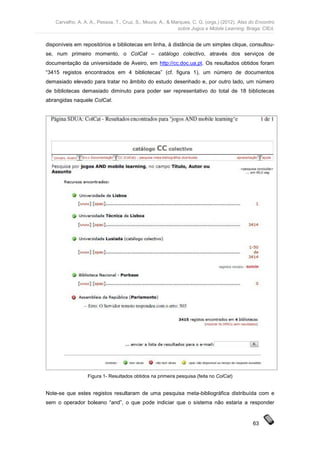 Carvalho, A. A. A., Pessoa, T., Cruz, S., Moura, A., & Marques, C. G. (orgs.) (2012). Atas do Encontro
                                                             sobre Jogos e Mobile Learning. Braga: CIEd.


disponíveis em repositórios e bibliotecas em linha, à distância de um simples clique, consultou-
se, num primeiro momento, o ColCat – catálogo colectivo, através dos serviços de
documentação da universidade de Aveiro, em http://cc.doc.ua.pt. Os resultados obtidos foram
“3415 registos encontrados em 4 bibliotecas” (cf. figura 1), um número de documentos
demasiado elevado para tratar no âmbito do estudo desenhado e, por outro lado, um número
de bibliotecas demasiado diminuto para poder ser representativo do total de 18 bibliotecas
abrangidas naquele ColCat.




                  Figura 1- Resultados obtidos na primeira pesquisa (feita no ColCat)


Note-se que estes registos resultaram de uma pesquisa meta-bibliográfica distribuída com e
sem o operador boleano “and”, o que pode indiciar que o sistema não estaria a responder


                                                                                                63
 