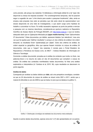 Carvalho, A. A. A., Pessoa, T., Cruz, S., Moura, A., & Marques, C. G. (orgs.) (2012). Atas do Encontro
                                                             sobre Jogos e Mobile Learning. Braga: CIEd.


como previsto, até porque nas restantes 14 bibliotecas a informação obtida foi a de “opac não
disponível ou tempo de resposta excedido”. Por constrangimentos temporais, não foi possível
seguir a sugestão de usar “o link directo para aceder e pesquisar localmente”; aliás, ainda se
ensaiou esta proposta mas cedo se percebeu que não seria viável de operacionalizar num
estudo desprovido de uma rede de investigadores, o que assim surge como hipótese de
trabalho a concretizar no futuro. Foi então necessário regressar ao ponto de partida e reiniciar
a pesquisa com os mesmos descritores, considerando-se oportuno realizá-la no Repositório
Científico de Acesso Aberto de Portugal (RCAAP), em http://www.rcaap.pt, o que se revelou
adequado dado que na “[p]esquisa efectuada por jogos mobile learning” foram “[e]ncontrados
27 documentos”. Estes documentos, por defeito, aparecem listados “por relevância”, mas uma
vez que há opções para “[r]efinar resultados” e porque um dos critérios de análise é de ordem
temporal, os resultados foram “[o]rdenado[s] por: [d]ata”. Outro dos critérios de análise, de
ordem espacial ou geográfica, ditou que apenas fossem incluídos no corpus de análise 24
documentos, visto que a “origem” dos restantes 3 remete para o Portal Brasileiro de
Repositórios e Periódicos de Acesso Livre, do IBICT – Instituto Brasileiro de Informação em
Ciência e Tecnologia.
Concluída a análise documental, procedeu-se à análise de conteúdo que incidiu no título, nas
palavras-chave e no resumo de cada um dos 24 documentos que compõem o corpus de
análise. Da análise dos conteúdos manifestados nestes documentos, foi feita uma análise
exploratória e interpretativa (cf. Cardoso et al, 2010: 36), cujos resultados se descrevem no
ponto seguinte.


Análise de dados
Começando por analisar os dados obtidos por data, sob uma perspetiva cronológica, constata-
se que os 24 documentos do corpus de análise se situam entre 2001 e 2011, sendo que a
maioria foi difundida no ano de 2009 (o que se traduz no pico que se destaca no gráfico 1).




           Gráfico 1- Distribuição cronológica da totalidade dos documentos meta-analisados


Quanto à autoria destes documentos, apenas cerca de ⅓ (7) são apresentados em co-autoria.

                                                                                                64
 